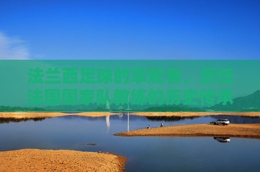 法兰西足球的掌舵者,历任法国国家队教练的历史传承与辉煌,法兰西足球掌舵者,历任国家队教练的历史传承与辉煌