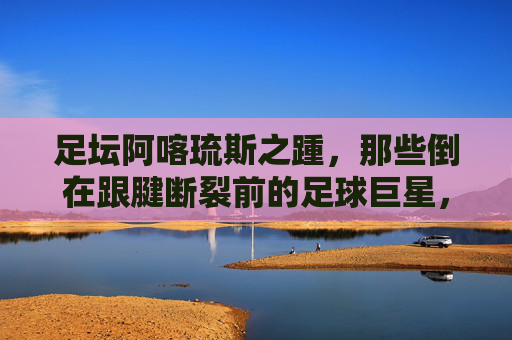 足坛阿喀琉斯之踵,那些倒在跟腱断裂前的足球巨星,足坛阿喀琉斯之踵,陨落于跟腱断裂前的巨星