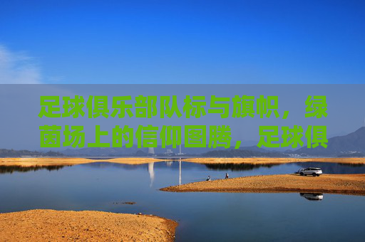 足球俱乐部队标与旗帜，绿茵场上的信仰图腾，足球俱乐部队标与旗帜，绿茵场上的信仰图腾