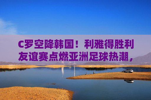 C罗空降韩国!利雅得胜利友谊赛点燃亚洲足球热潮,C罗空降韩国 利雅得胜利友谊赛点燃亚洲足球热潮