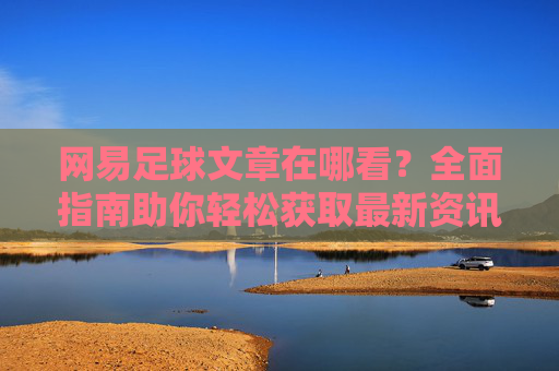 网易足球文章在哪看？全面指南助你轻松获取最新资讯，网易足球文章观看指南