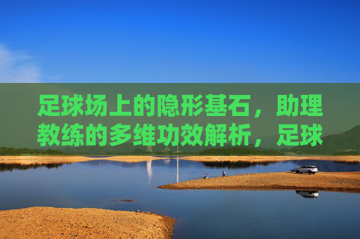 足球场上的隐形基石,助理教练的多维功效解析,足球场上的隐形基石,助理教练多维功效解析