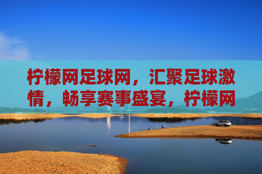 柠檬网足球网，汇聚足球激情，畅享赛事盛宴，柠檬网足球网，汇聚足球激情，畅享赛事盛宴