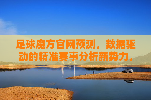 足球魔方官网预测,数据驱动的精准赛事分析新势力,足球魔方,数据驱动的精准赛事分析新势力