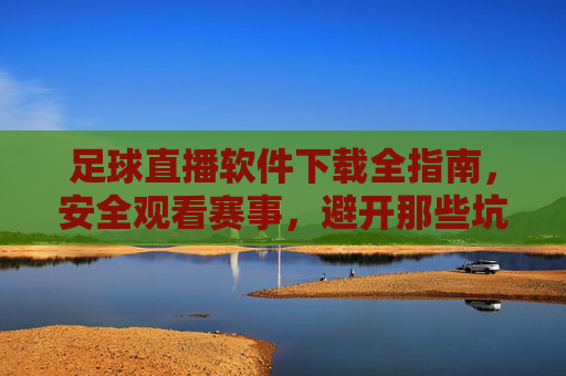足球直播软件下载全指南，安全观看赛事，避开那些坑，足球直播软件下载全指南，安全观看赛事，避开那些坑