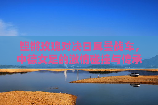 铿锵玫瑰对决日耳曼战车，中德女足的激情碰撞与传承，铿锵玫瑰VS日耳曼战车，传承与激情碰撞