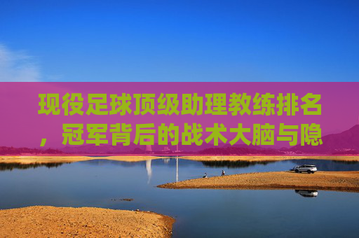 现役足球顶级助理教练排名,冠军背后的战术大脑与隐形推手,现役顶级助理教练排名,冠军背后的战术大脑与隐形推手