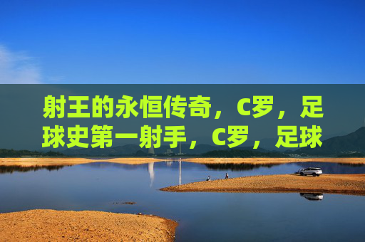 射王的永恒传奇,C罗,足球史第一射手,C罗,足球史第一射王的永恒传奇