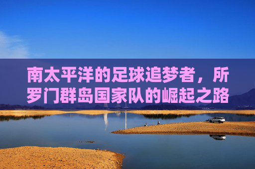南太平洋的足球追梦者,所罗门群岛国家队的崛起之路,南太平洋足球追梦者,所罗门群岛国家队的崛起之路