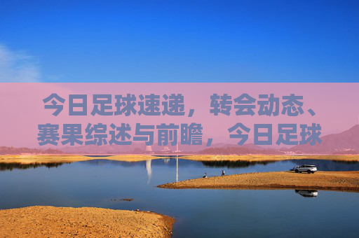 今日足球速递，转会动态、赛果综述与前瞻，今日足球速递，转会动态、赛果综述与前瞻