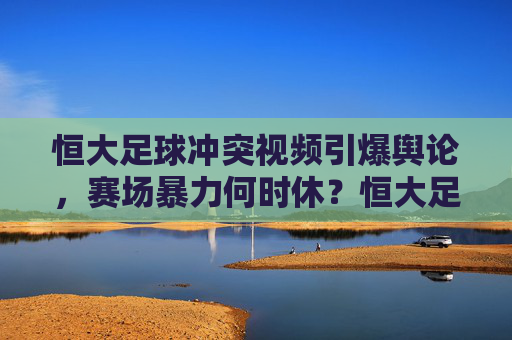 恒大足球冲突视频引爆舆论,赛场暴力何时休?恒大足球冲突视频引爆舆论,赛场暴力何时休?