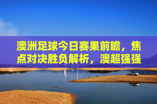 澳洲足球今日赛果前瞻，焦点对决胜负解析，澳超强强对话谁能笑到最后？澳超今日焦点对决前瞻，强强对话谁能笑到最后