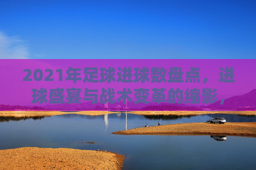 2021年足球进球数盘点，进球盛宴与战术变革的缩影，2021年足球进球盘点，盛宴与战术变革的缩影