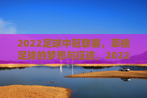 2022足球中冠联赛,草根足球的梦想与征途,2022足球中冠联赛,草根足球的梦想征途