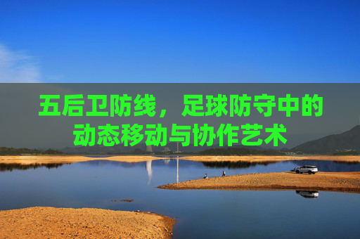 五后卫防线,足球防守中的动态移动与协作艺术