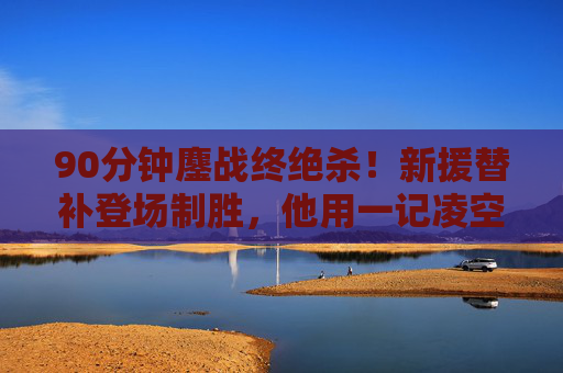 90分钟鏖战终绝杀！新援替补登场制胜，他用一记凌空斩点燃雨夜，90分钟鏖战！新援替补凌空斩绝杀雨夜