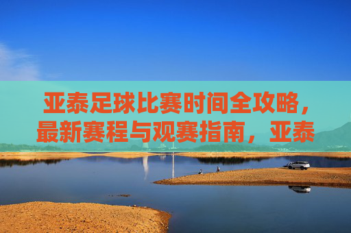 亚泰足球比赛时间全攻略，最新赛程与观赛指南，亚泰足球最新赛程与观赛全攻略