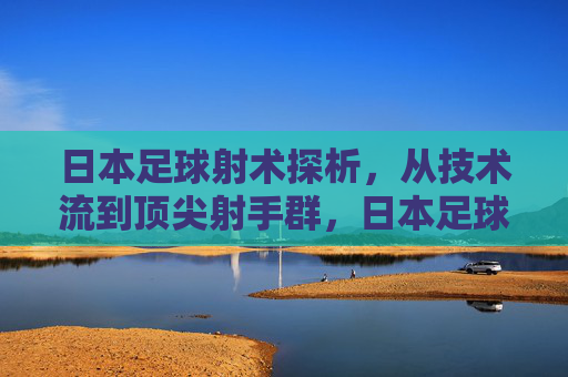 日本足球射术探析,从技术流到顶尖射手群,日本足球射术探析,从技术流到顶尖射手群