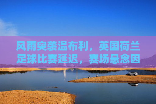 风雨突袭温布利,英国荷兰足球比赛延迟,赛场悬念因天而变,风雨突袭温布利,英荷比赛延迟赛场悬念生变