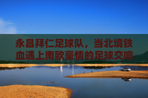 永昌拜仁足球队,当北境铁血遇上南欧豪情的足球交响,北境铁血遇南欧豪情,永昌拜仁的足球交响