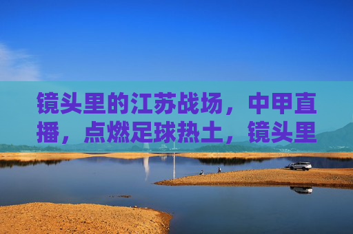 镜头里的江苏战场，中甲直播，点燃足球热土，镜头里的江苏战场，中甲直播点燃足球热土