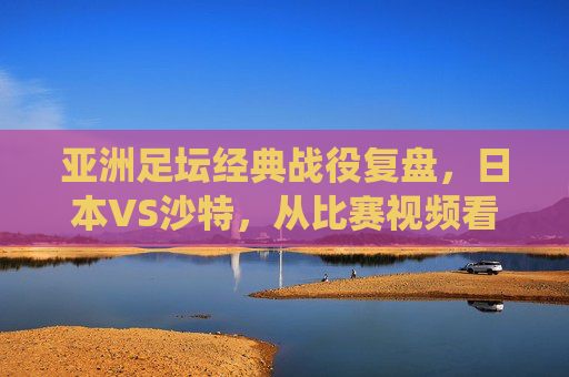 亚洲足坛经典战役复盘,日本VS沙特,从比赛视频看蓝武士的战术韧性与沙漠之狐的锋芒,亚洲足坛经典战役复盘,蓝武士战术韧性与沙漠之狐锋芒——日本VS沙特
