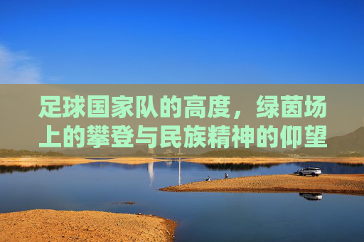 足球国家队的高度,绿茵场上的攀登与民族精神的仰望,攀登绿茵之巅,国家队高度与民族仰望
