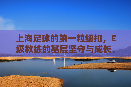 上海足球的第一粒纽扣,E级教练的基层坚守与成长,上海足球的第一粒纽扣,E级教练的基层坚守与成长