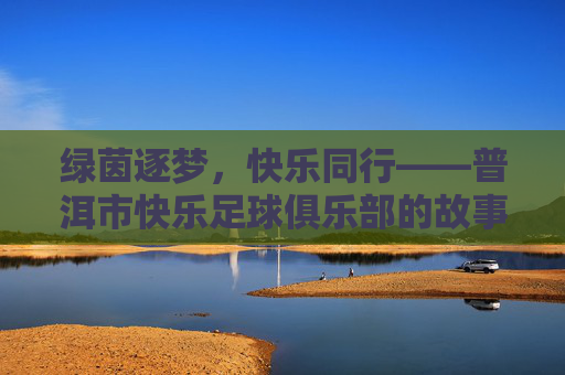 绿茵逐梦，快乐同行——普洱市快乐足球俱乐部的故事，绿茵逐梦，快乐同行——普洱市快乐足球俱乐部