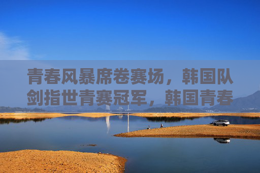 青春风暴席卷赛场，韩国队剑指世青赛冠军，韩国青春风暴剑指世青赛冠军