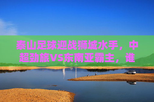泰山足球迎战狮城水手,中超劲旅VS东南亚霸主,谁能笑傲赛场?泰山足球VS狮城水手,中超劲旅对决东南亚霸主