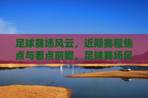 足球赛场风云,近期赛程焦点与看点前瞻,足球赛场风云,近期赛程焦点前瞻