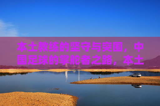 本土教练的坚守与突围，中国足球的掌舵者之路，本土教练的坚守突围，中国足球掌舵者之路