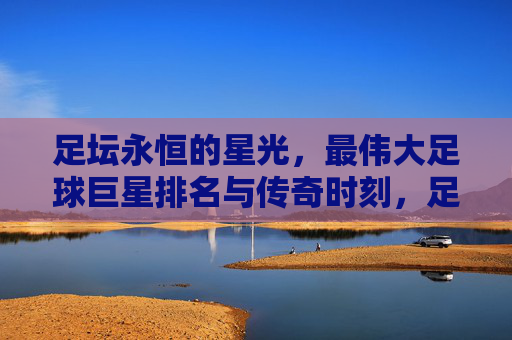 足坛永恒的星光,最伟大足球巨星排名与传奇时刻,足坛永恒星光,最伟大巨星排名与传奇时刻