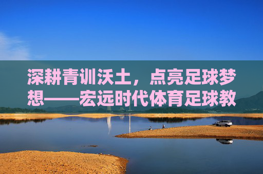 深耕青训沃土,点亮足球梦想——宏远时代体育足球教练的坚守与传承,深耕青训沃土 点亮足球梦想——宏远时代体育足球教练的坚守与传承
