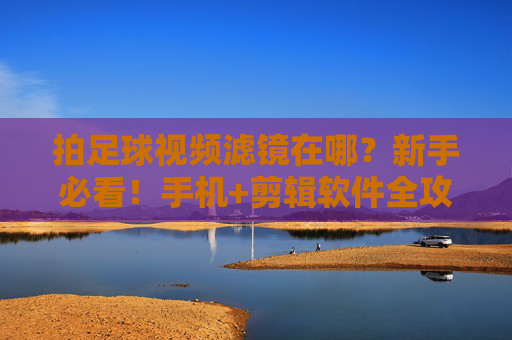 拍足球视频滤镜在哪？新手必看！手机+剪辑软件全攻略，足球视频滤镜新手指南，手机+剪辑软件全攻略