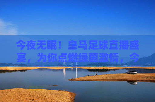 今夜无眠！皇马足球直播盛宴，为你点燃绿茵激情，今夜无眠！皇马足球直播盛宴点燃绿茵激情