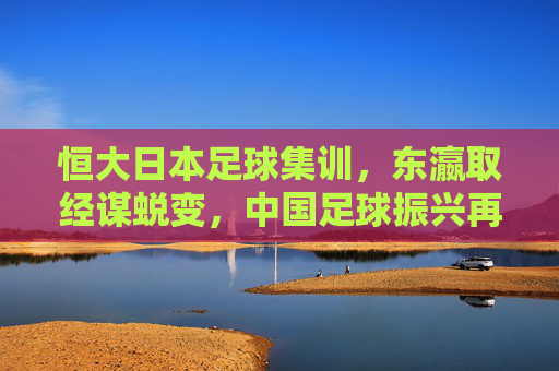 恒大日本足球集训,东瀛取经谋蜕变,中国足球振兴再出发,恒大东瀛取经启新程 中国足球振兴再出发