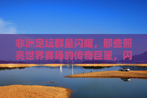 非洲足坛群星闪耀，那些照亮世界赛场的传奇巨星，闪耀世界赛场的非洲足坛传奇群星
