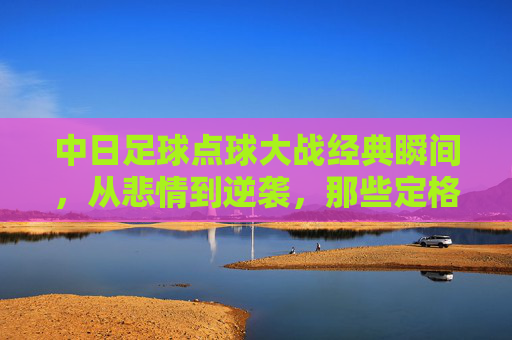 中日足球点球大战经典瞬间,从悲情到逆袭,那些定格在绿茵场上的心跳时刻,中日点球大战,悲情逆袭,绿茵心跳时刻