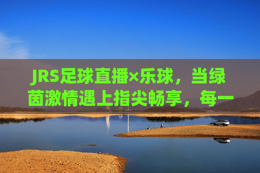 JRS足球直播×乐球，当绿茵激情遇上指尖畅享，每一秒都是热血沸腾，JRS足球直播×乐球，绿茵激情遇指尖畅享，每一秒都热血沸腾