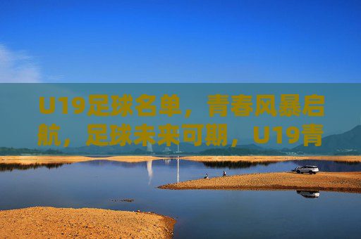 U19足球名单，青春风暴启航，足球未来可期，U19青春风暴启航，足球未来可期