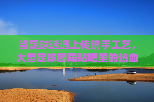 当足球迷遇上传统手工艺,大型足球团扇贴吧里的热血与匠心,足球团扇贴吧,球迷的热血与匠心