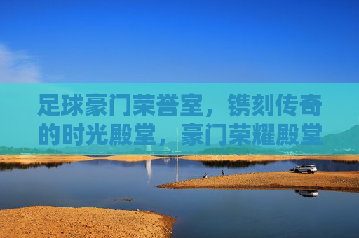 足球豪门荣誉室,镌刻传奇的时光殿堂,豪门荣耀殿堂,镌刻传奇时光