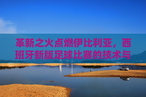 革新之火点燃伊比利亚，西班牙新版足球比赛的技术与战术革命，革新之火点燃伊比利亚，西班牙足球技术与战术革命