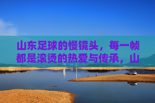 山东足球的慢镜头，每一帧都是滚烫的热爱与传承，山东足球慢镜头，帧帧滚烫，代代传承