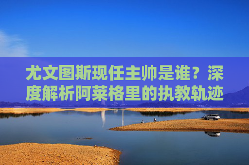 尤文图斯现任主帅是谁?深度解析阿莱格里的执教轨迹与球队前景