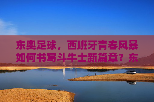 东奥足球,西班牙青春风暴如何书写斗牛士新篇章?东奥足球,西班牙青春风暴书写斗牛士新篇章