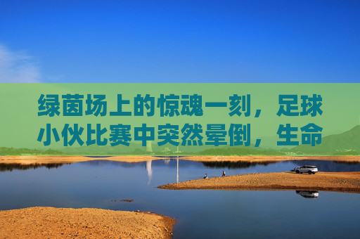 绿茵场上的惊魂一刻,足球小伙比赛中突然晕倒,生命安全警钟长鸣,绿茵场惊魂!足球小伙比赛中晕倒,生命安全警钟长鸣