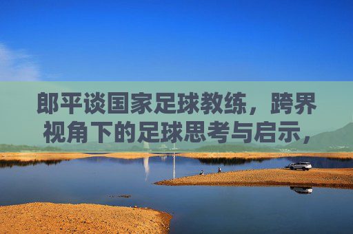 郎平谈国家足球教练,跨界视角下的足球思考与启示,郎平跨界谈足球,国家教练视角的思考与启示